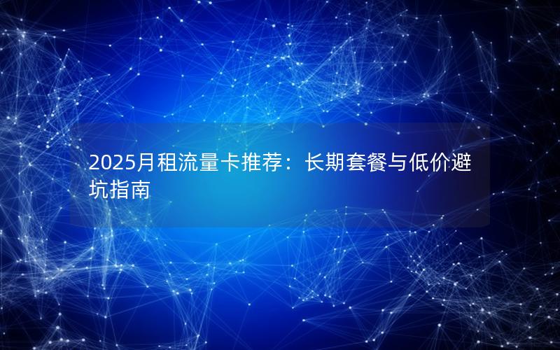 2025月租流量卡推荐：长期套餐与低价避坑指南