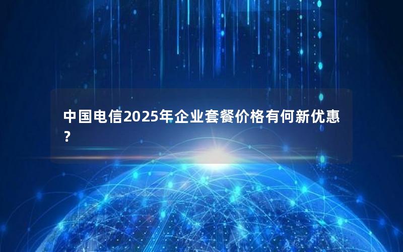 中国电信2025年企业套餐价格有何新优惠？