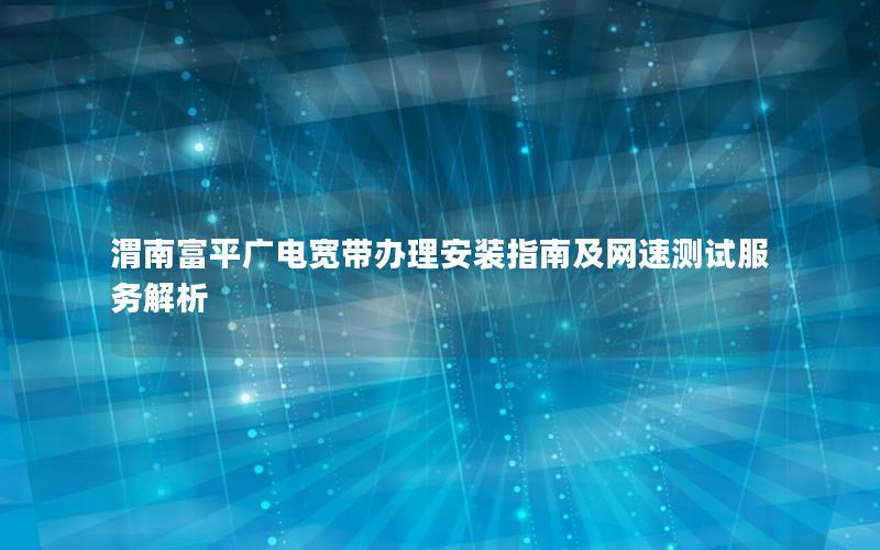 渭南富平广电宽带办理安装指南及网速测试服务解析