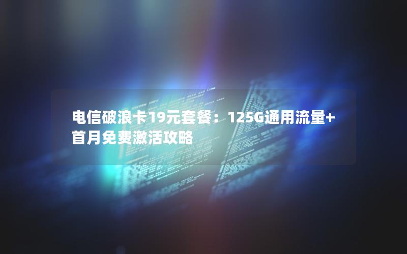 电信破浪卡19元套餐：125G通用流量+首月免费激活攻略