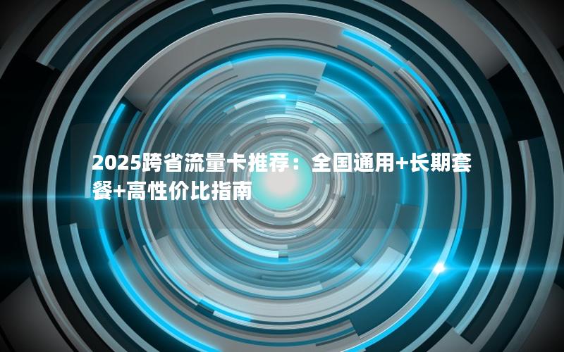 2025跨省流量卡推荐：全国通用+长期套餐+高性价比指南