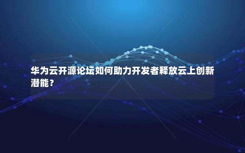 华为云开源论坛如何助力开发者释放云上创新潜能？