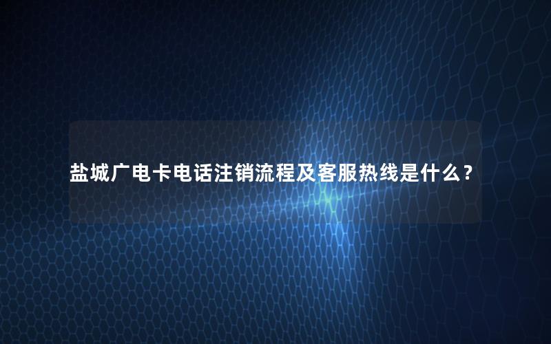 盐城广电卡电话注销流程及客服热线是什么？