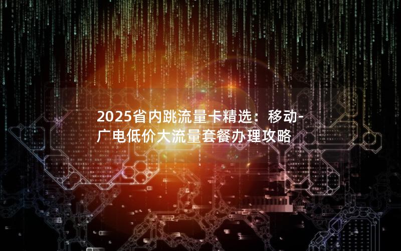 2025省内跳流量卡精选：移动-广电低价大流量套餐办理攻略