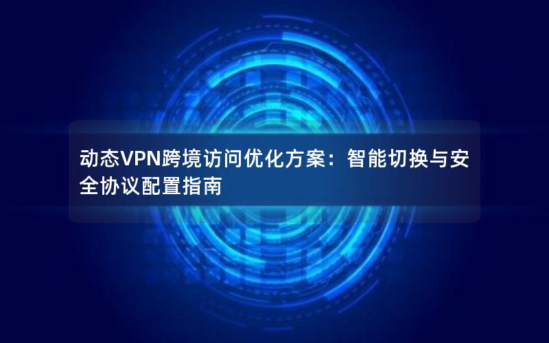 动态VPN跨境访问优化方案：智能切换与安全协议配置指南