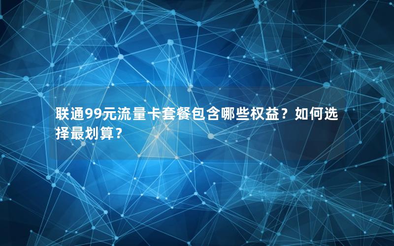 联通99元流量卡套餐包含哪些权益？如何选择最划算？