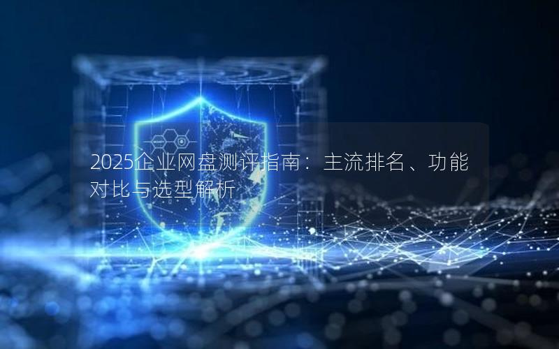 2025企业网盘测评指南：主流排名、功能对比与选型解析