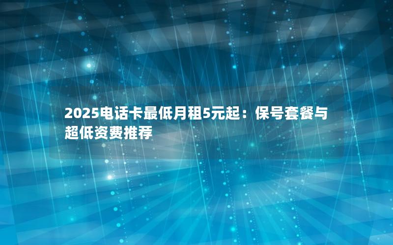 2025电话卡最低月租5元起：保号套餐与超低资费推荐