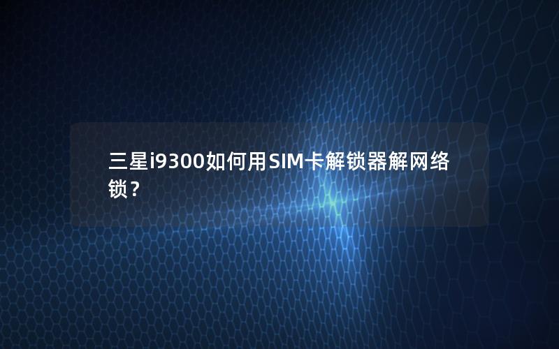 三星i9300如何用SIM卡解锁器解网络锁？