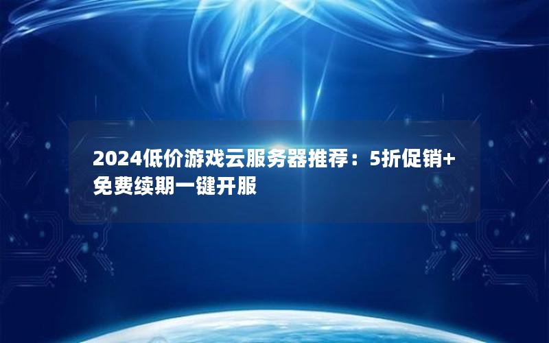 2024低价游戏云服务器推荐：5折促销+免费续期一键开服