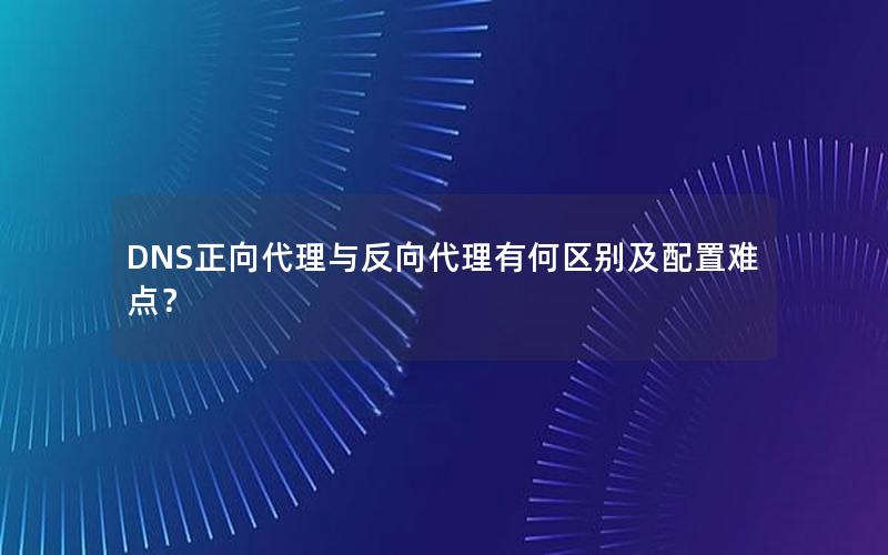 DNS正向代理与反向代理有何区别及配置难点？