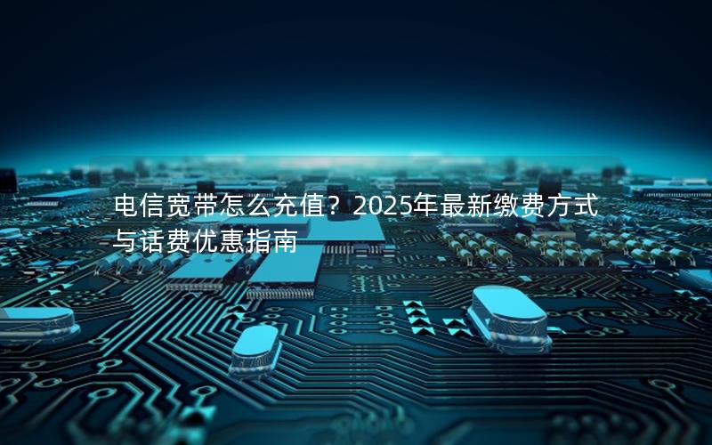 电信宽带怎么充值？2025年最新缴费方式与话费优惠指南