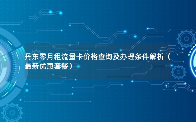 丹东零月租流量卡价格查询及办理条件解析（最新优惠套餐）