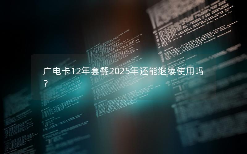 广电卡12年套餐2025年还能继续使用吗？