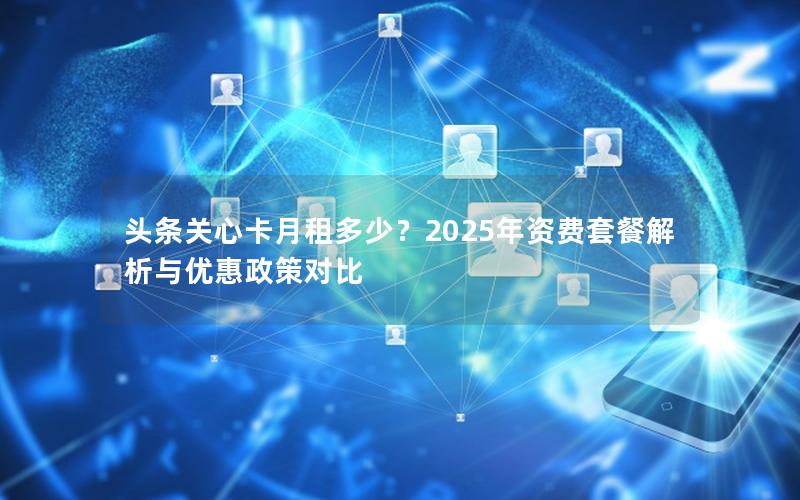 头条关心卡月租多少？2025年资费套餐解析与优惠政策对比