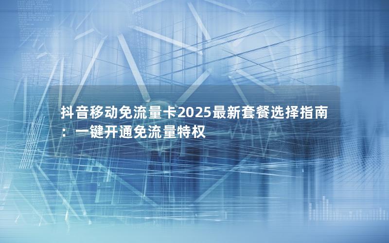 抖音移动免流量卡2025最新套餐选择指南：一键开通免流量特权