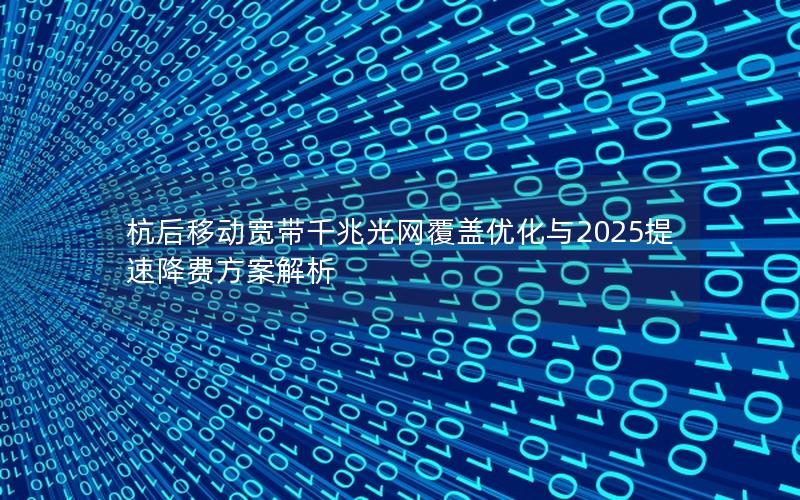 杭后移动宽带千兆光网覆盖优化与2025提速降费方案解析