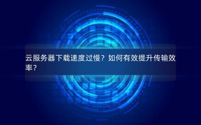 云服务器下载速度过慢？如何有效提升传输效率？