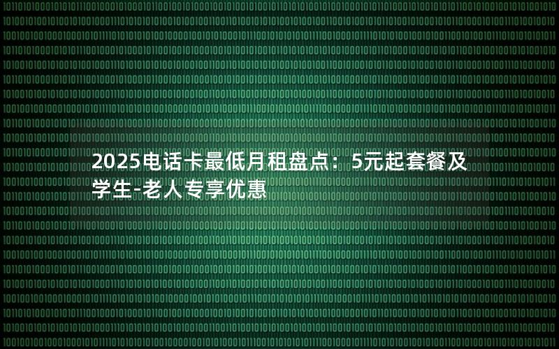 2025电话卡最低月租盘点：5元起套餐及学生-老人专享优惠