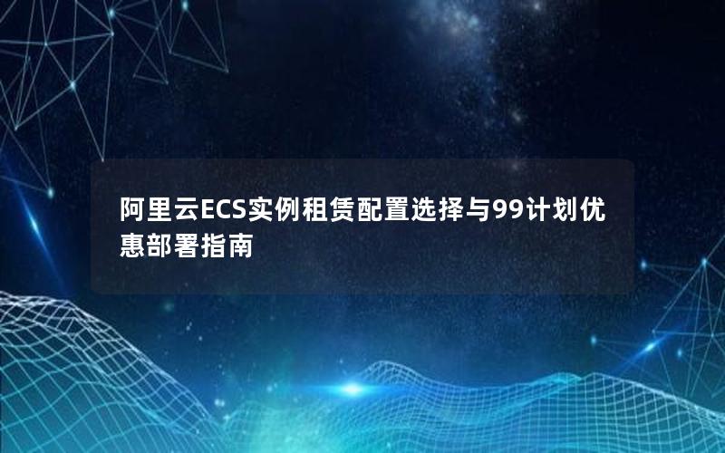 阿里云ECS实例租赁配置选择与99计划优惠部署指南