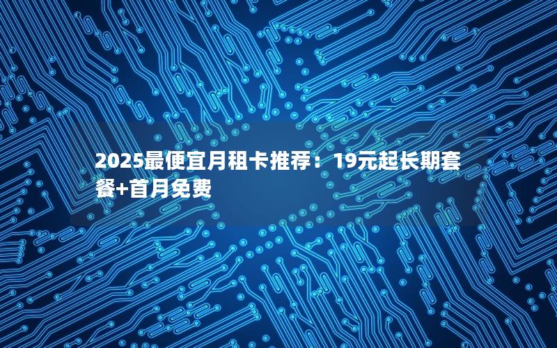 2025最便宜月租卡推荐：19元起长期套餐+首月免费