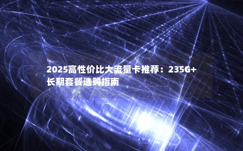 2025高性价比大流量卡推荐：235G+长期套餐选购指南