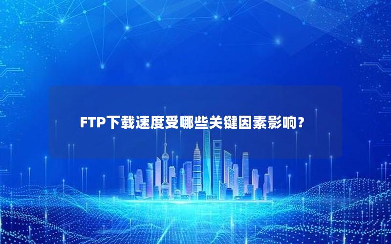 FTP下载速度受哪些关键因素影响？