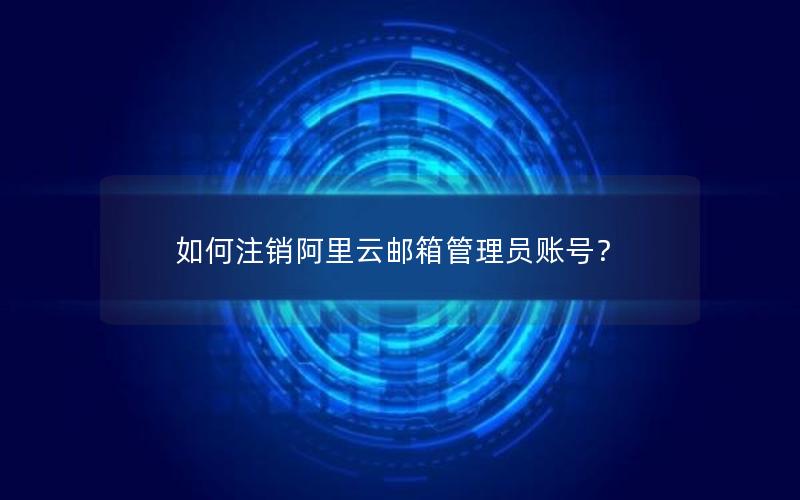 如何注销阿里云邮箱管理员账号？