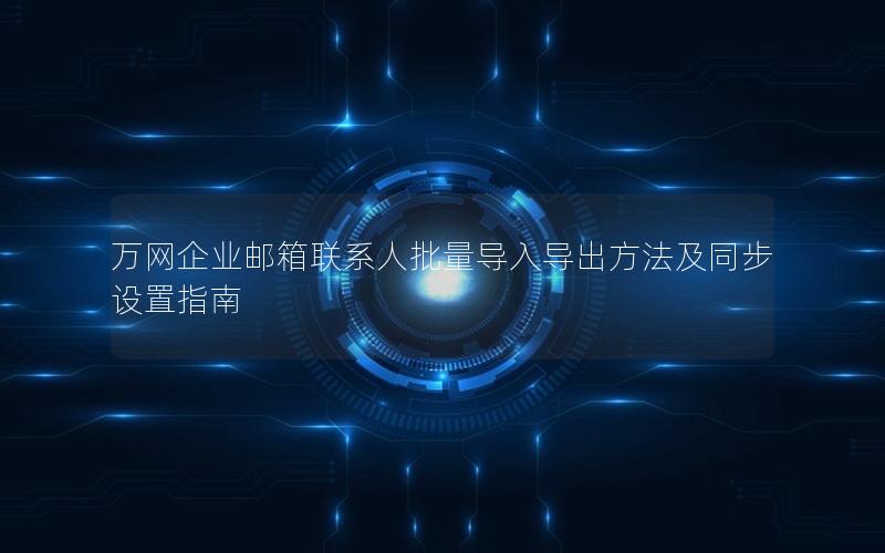 万网企业邮箱联系人批量导入导出方法及同步设置指南