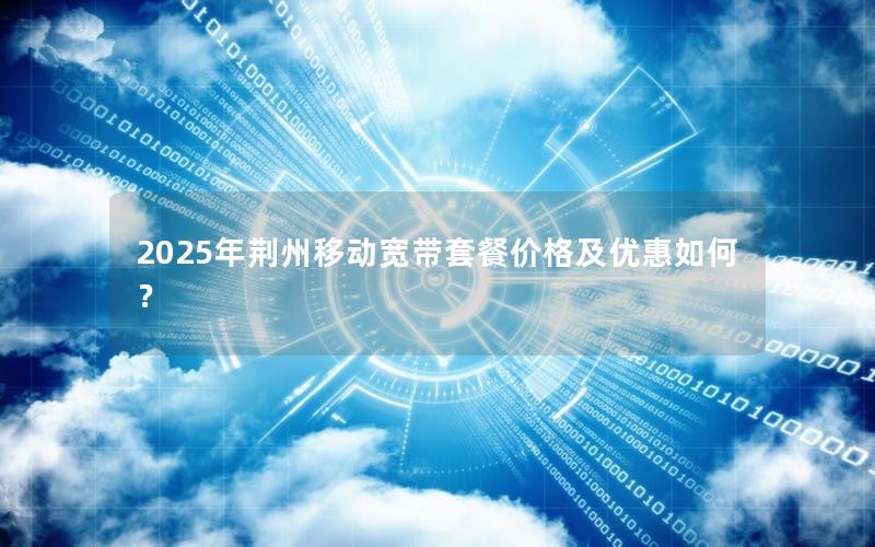 2025年荆州移动宽带套餐价格及优惠如何？