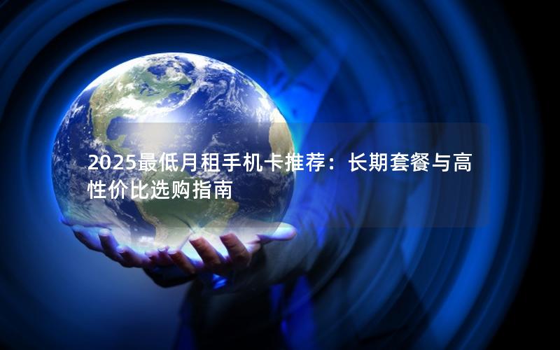 2025最低月租手机卡推荐：长期套餐与高性价比选购指南