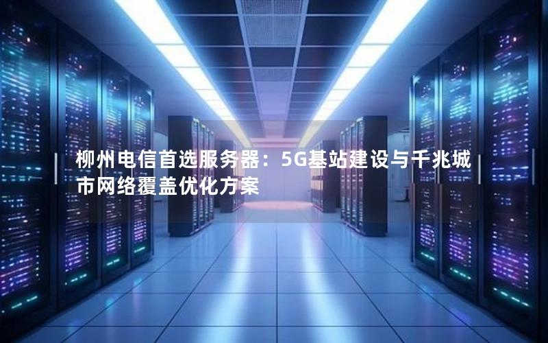 柳州电信首选服务器：5G基站建设与千兆城市网络覆盖优化方案