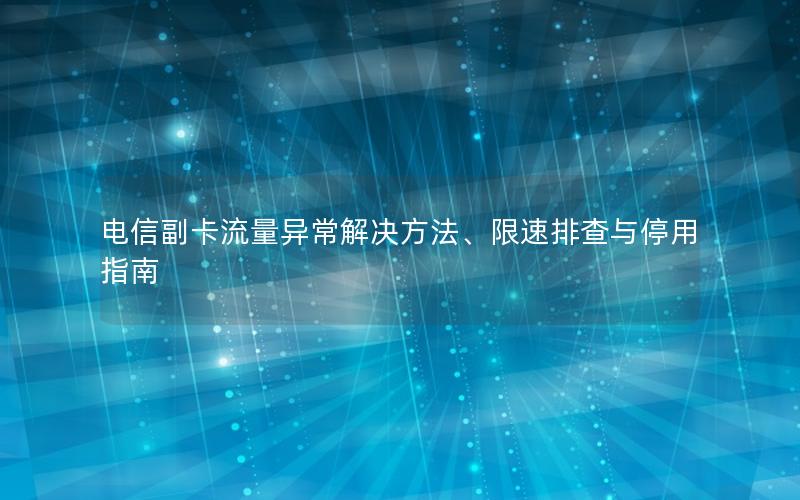 电信副卡流量异常解决方法、限速排查与停用指南