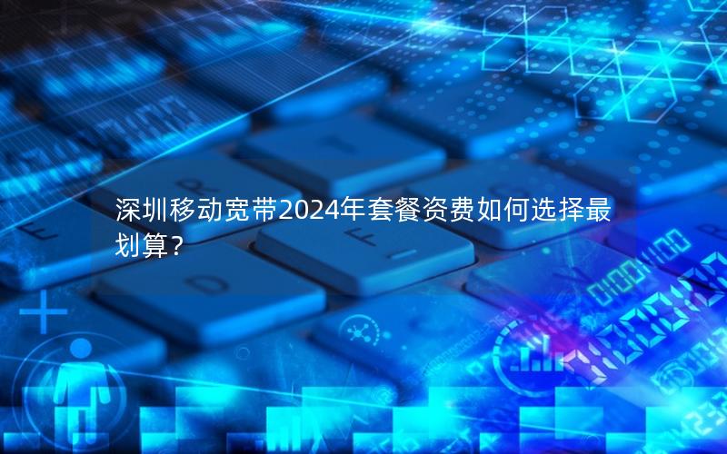 深圳移动宽带2024年套餐资费如何选择最划算？