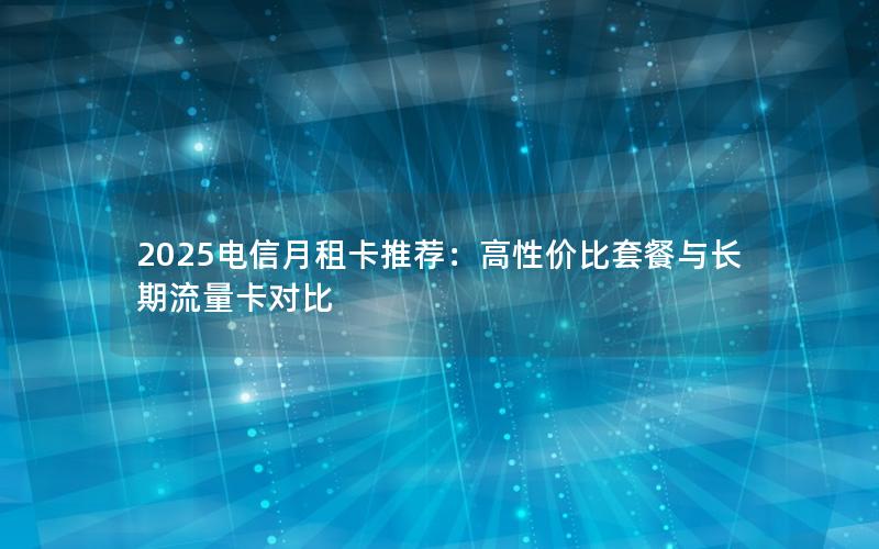 2025电信月租卡推荐：高性价比套餐与长期流量卡对比