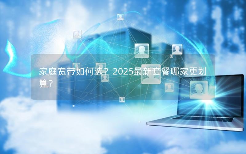 家庭宽带如何选？2025最新套餐哪家更划算？