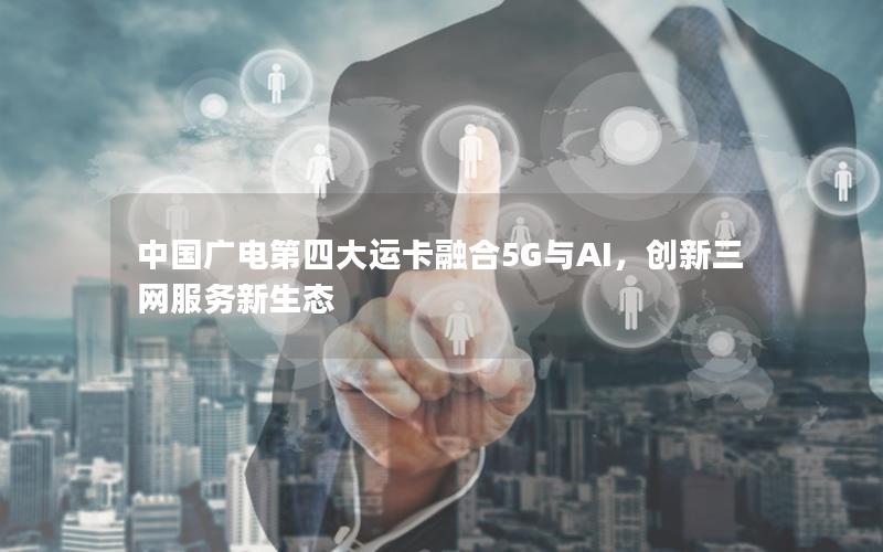 中国广电第四大运卡融合5G与AI，创新三网服务新生态