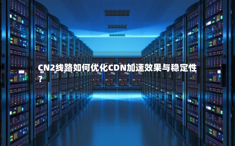 CN2线路如何优化CDN加速效果与稳定性？