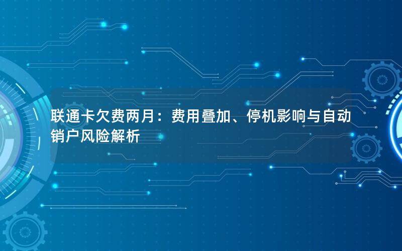 联通卡欠费两月：费用叠加、停机影响与自动销户风险解析