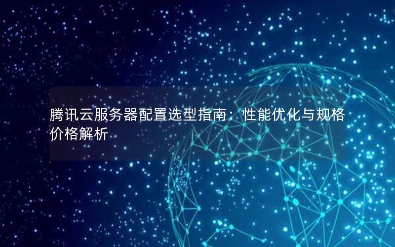 腾讯云服务器配置选型指南：性能优化与规格价格解析