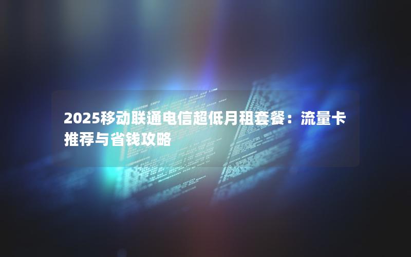 2025移动联通电信超低月租套餐：流量卡推荐与省钱攻略