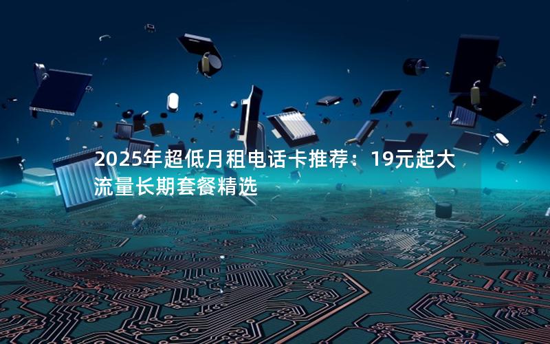 2025年超低月租电话卡推荐：19元起大流量长期套餐精选