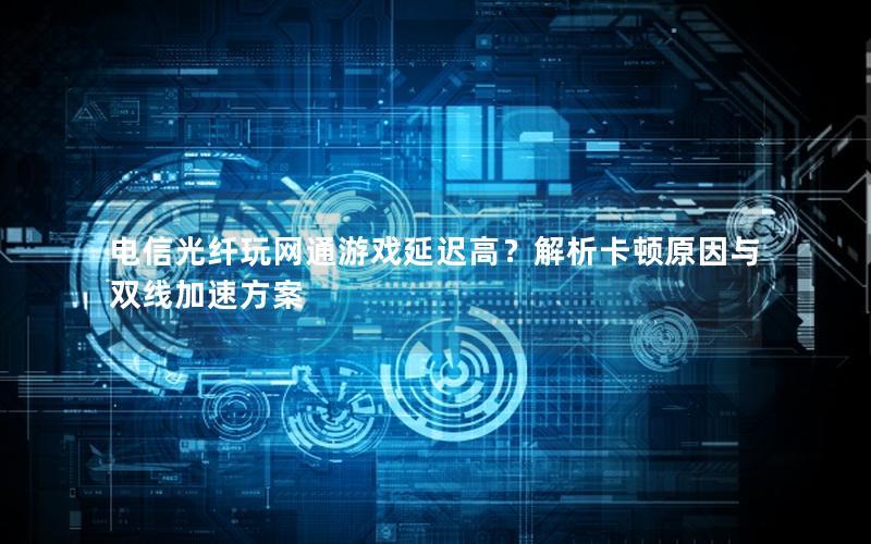 电信光纤玩网通游戏延迟高？解析卡顿原因与双线加速方案