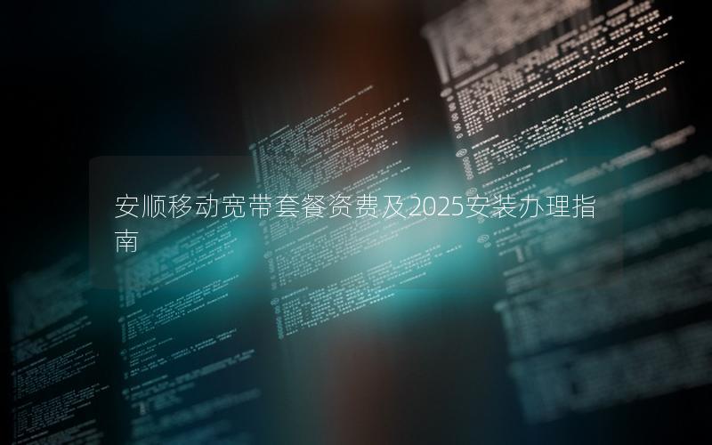 安顺移动宽带套餐资费及2025安装办理指南