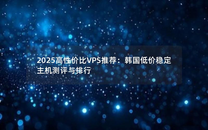 2025高性价比VPS推荐：韩国低价稳定主机测评与排行