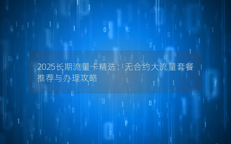 2025长期流量卡精选：无合约大流量套餐推荐与办理攻略