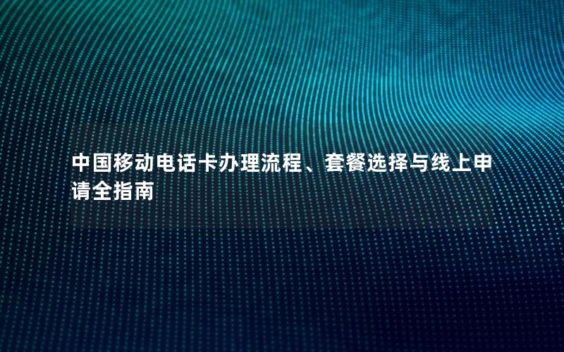 中国移动电话卡办理流程、套餐选择与线上申请全指南