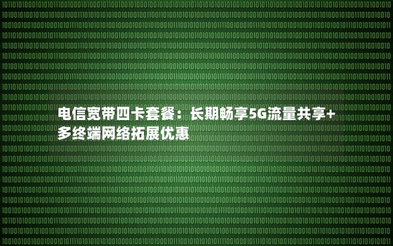 电信宽带四卡套餐：长期畅享5G流量共享+多终端网络拓展优惠