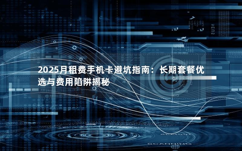 2025月租费手机卡避坑指南：长期套餐优选与费用陷阱揭秘