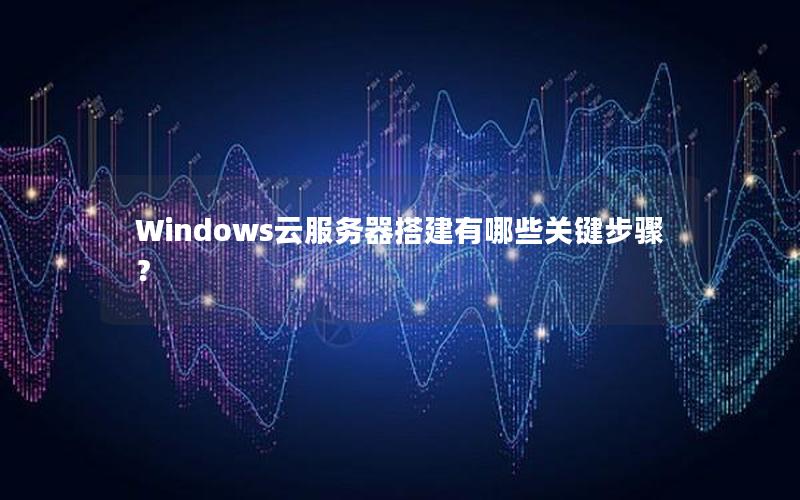 Windows云服务器搭建有哪些关键步骤？